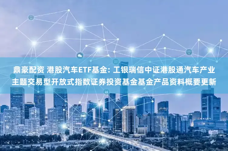 鼎豪配资 港股汽车ETF基金: 工银瑞信中证港股通汽车产业主题交易型开放式指数证券投资基金基金产品资料概要更新