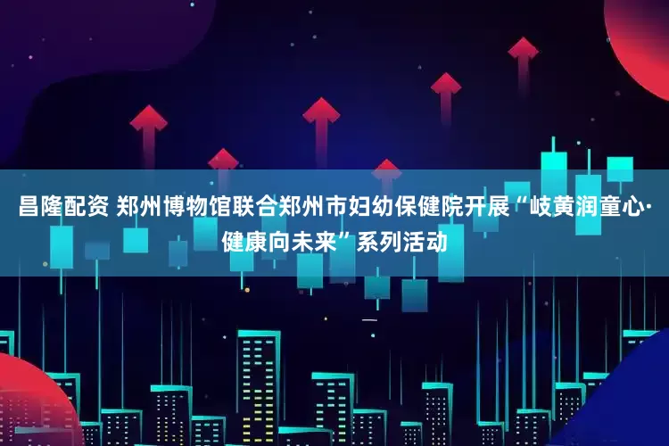昌隆配资 郑州博物馆联合郑州市妇幼保健院开展“岐黄润童心·健康向未来”系列活动