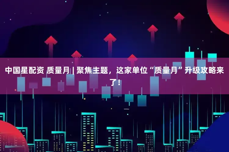 中国星配资 质量月 | 聚焦主题，这家单位“质量月”升级攻略来了！