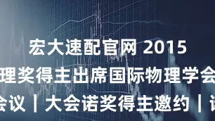 宏大速配官网 2015年诺贝尔物理奖得主出席国际物理学会议｜大会诺奖得主邀约｜诺奖得主代言