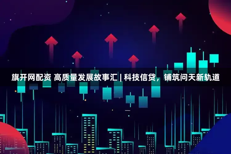 旗开网配资 高质量发展故事汇 | 科技信贷，铺筑问天新轨道