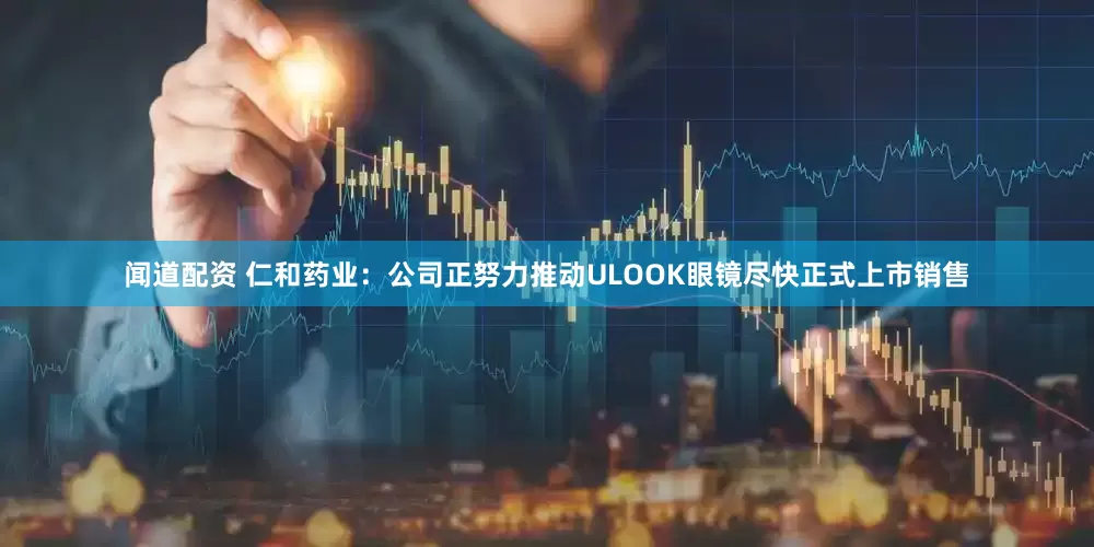闻道配资 仁和药业：公司正努力推动ULOOK眼镜尽快正式上市销售
