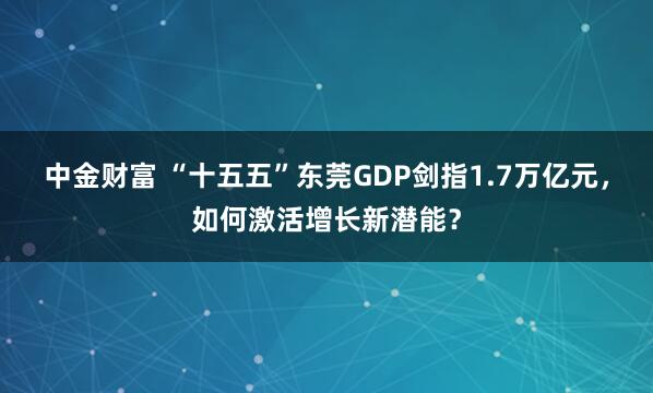 中金财富 “十五五”东莞GDP剑指1.7万亿元，如何激活增长新潜能？