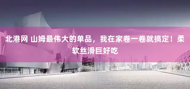 北港网 山姆最伟大的单品，我在家卷一卷就搞定！柔软丝滑巨好吃