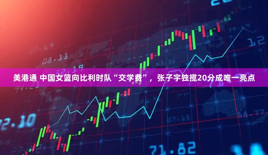 美港通 中国女篮向比利时队“交学费”，张子宇独揽20分成唯一亮点